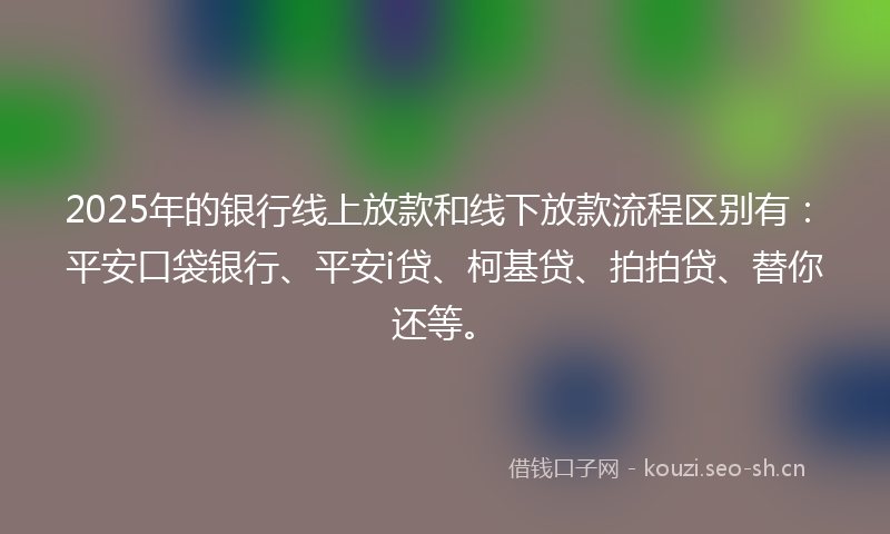 2025年的银行线上放款和线下放款流程区别有：平安口袋银行、平安i贷、柯基贷、拍拍贷、替你还等。