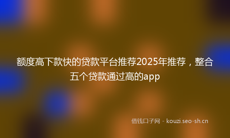 额度高下款快的贷款平台推荐2025年推荐，整合五个贷款通过高的app