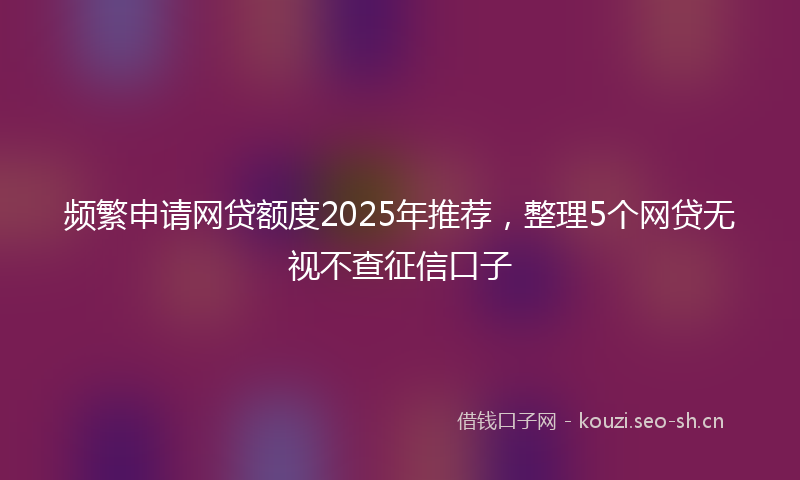 频繁申请网贷额度2025年推荐,整理5个网贷无视不查征信口子