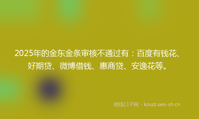 2025年的金东金条审核不通过有：百度有钱花、好期贷、微博借钱、惠商贷、安逸花等。