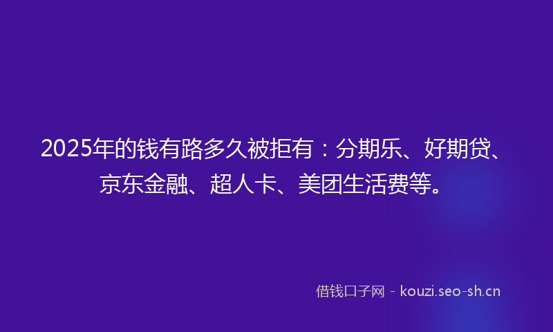 2025年的钱有路多久被拒有：分期乐、好期贷、京东金融、超人卡、美团生活费等。