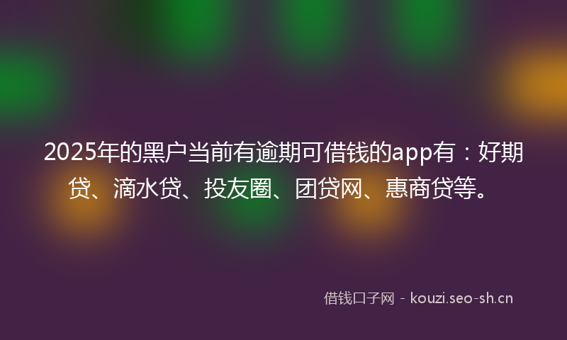 2025年的黑户当前有逾期可借钱的app有：好期贷、滴水贷、投友圈、团贷网、惠商贷等。