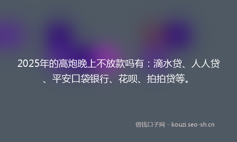 2025年的高炮晚上不放款吗有:滴水贷、人人贷、平安口袋银行、花呗、拍拍贷等。