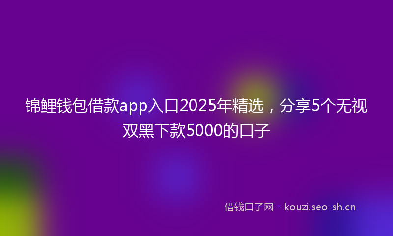 锦鲤钱包借款app入口2025年精选，分享5个无视双黑下款5000的口子