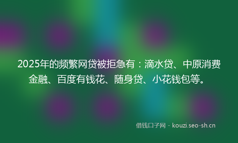 2025年的频繁网贷被拒急有：滴水贷、中原消费金融、百度有钱花、随身贷、小花钱包等。
