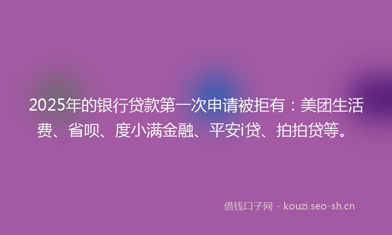 2025年的银行贷款第一次申请被拒有：美团生活费、省呗、度小满金融、平安i贷、拍拍贷等。