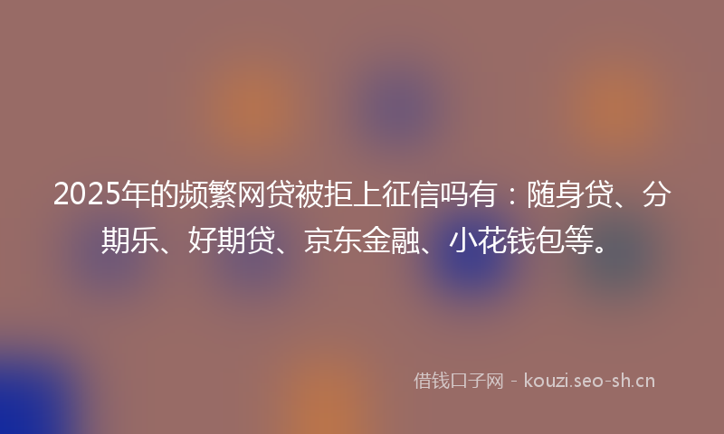 2025年的频繁网贷被拒上征信吗有：随身贷、分期乐、好期贷、京东金融、小花钱包等。