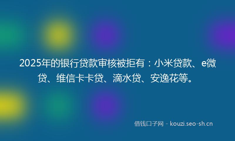 2025年的银行贷款审核被拒有:小米贷款、e微贷、维信卡卡贷、滴水贷、安逸花等。