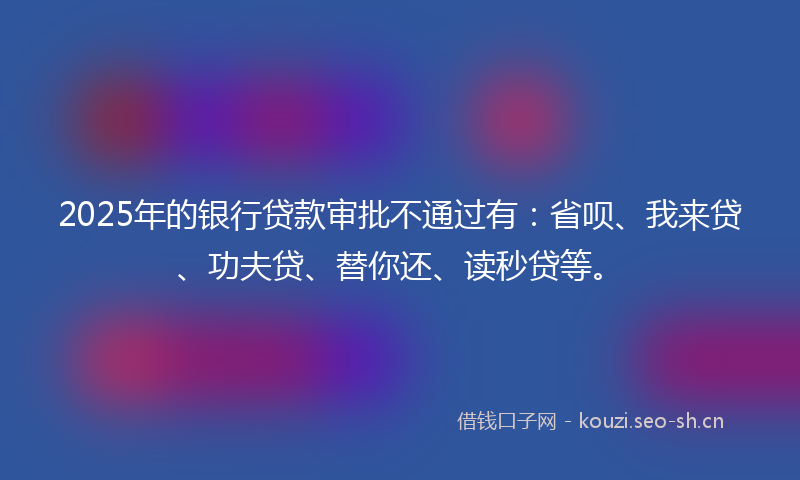 2025年的银行贷款审批不通过有：省呗、我来贷、功夫贷、替你还、读秒贷等。