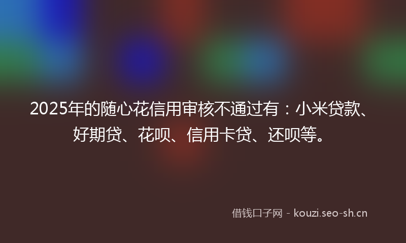 2025年的随心花信用审核不通过有：小米贷款、好期贷、花呗、信用卡贷、还呗等。