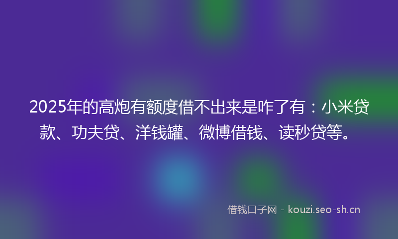 2025年的高炮有额度借不出来是咋了有：小米贷款、功夫贷、洋钱罐、微博借钱、读秒贷等。