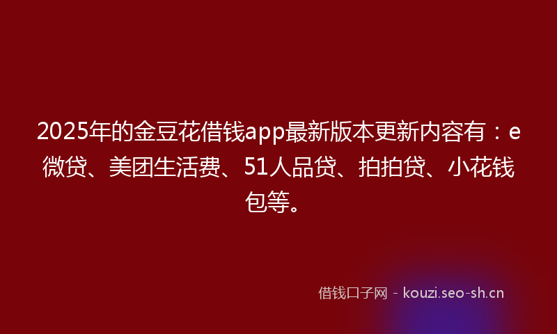 2025年的金豆花借钱app最新版本更新内容有：e微贷、美团生活费、51人品贷、拍拍贷、小花钱包等。