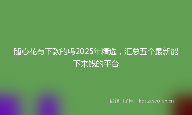 随心花有下款的吗2025年精选，汇总五个最新能下来钱的平台