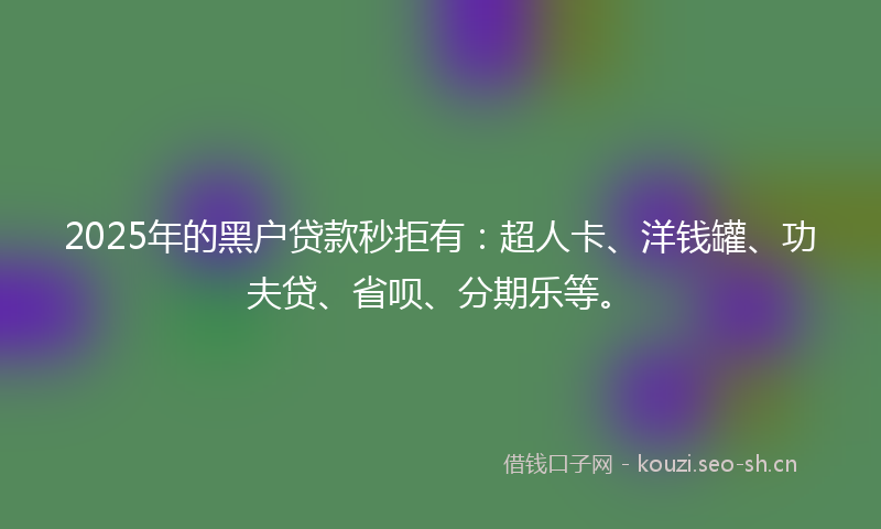 2025年的黑户贷款秒拒有：超人卡、洋钱罐、功夫贷、省呗、分期乐等。