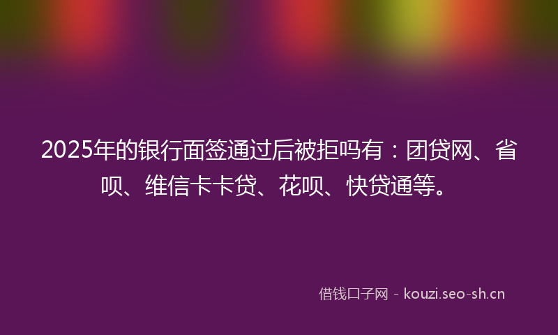2025年的银行面签通过后被拒吗有：团贷网、省呗、维信卡卡贷、花呗、快贷通等。