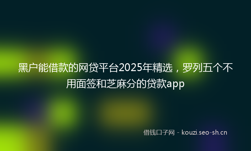 黑户能借款的网贷平台2025年精选，罗列五个不用面签和芝麻分的贷款app