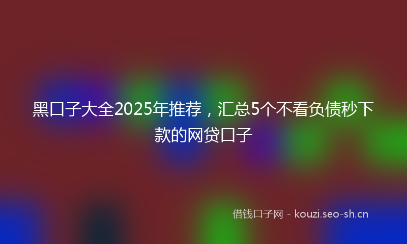 黑口子大全2025年推荐,汇总5个不看负债秒下款的网贷口子