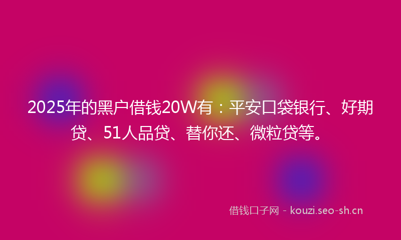 2025年的黑户借钱20W有：平安口袋银行、好期贷、51人品贷、替你还、微粒贷等。