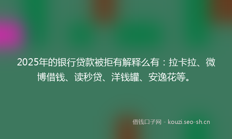 2025年的银行贷款被拒有解释么有：拉卡拉、微博借钱、读秒贷、洋钱罐、安逸花等。