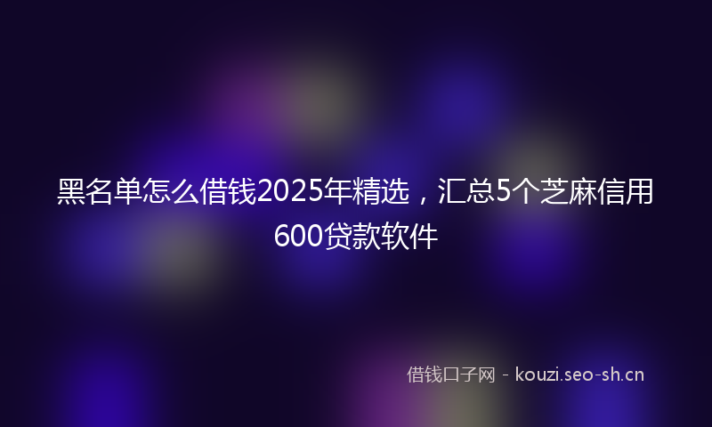黑名单怎么借钱2025年精选，汇总5个芝麻信用600贷款软件
