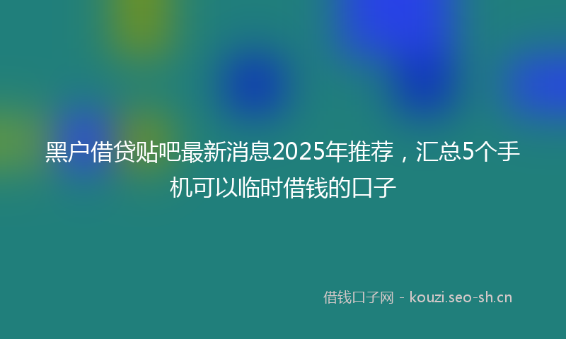 黑户借贷贴吧最新消息2025年推荐，汇总5个手机可以临时借钱的口子