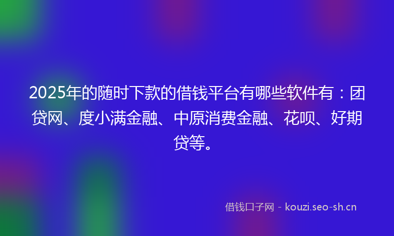 2025年的随时下款的借钱平台有哪些软件有：团贷网、度小满金融、中原消费金融、花呗、好期贷等。
