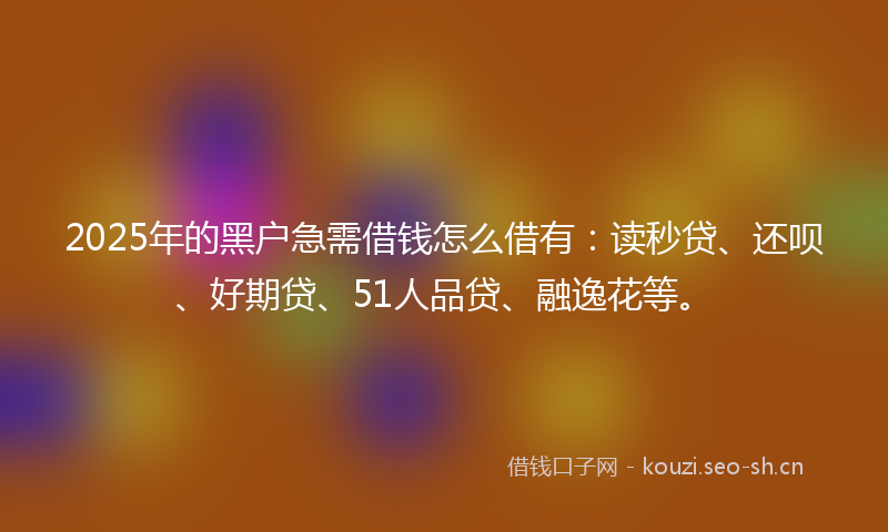 2025年的黑户急需借钱怎么借有：读秒贷、还呗、好期贷、51人品贷、融逸花等。