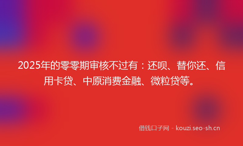 2025年的零零期审核不过有：还呗、替你还、信用卡贷、中原消费金融、微粒贷等。