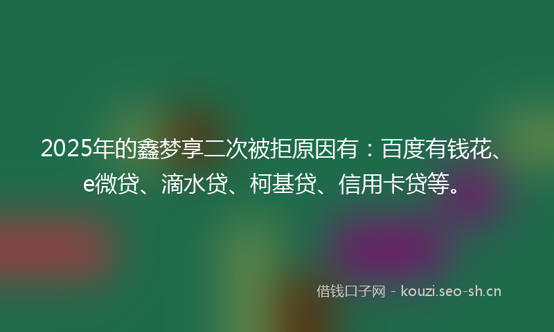 2025年的鑫梦享二次被拒原因有:百度有钱花、e微贷、滴水贷、柯基贷、信用卡贷等。