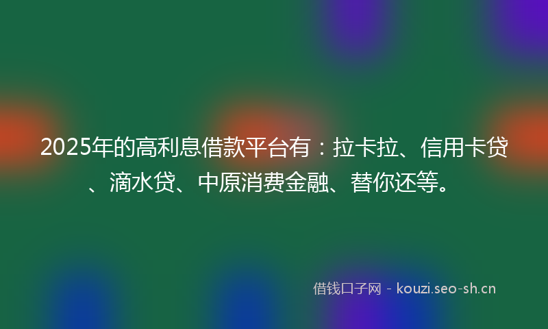 2025年的高利息借款平台有：拉卡拉、信用卡贷、滴水贷、中原消费金融、替你还等。