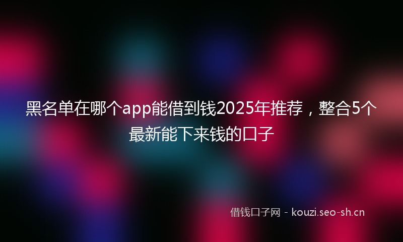 黑名单在哪个app能借到钱2025年推荐,整合5个最新能下来钱的口子