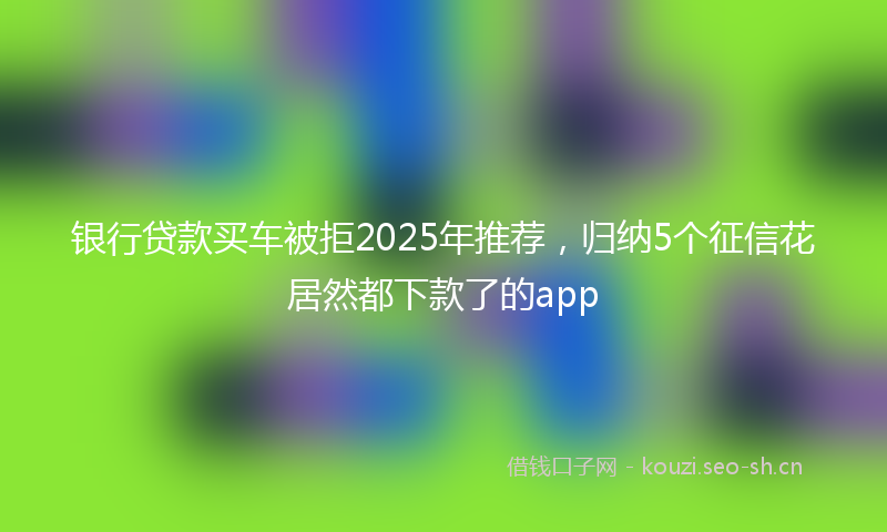 银行贷款买车被拒2025年推荐，归纳5个征信花居然都下款了的app