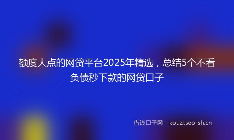 额度大点的网贷平台2025年精选，总结5个不看负债秒下款的网贷口子