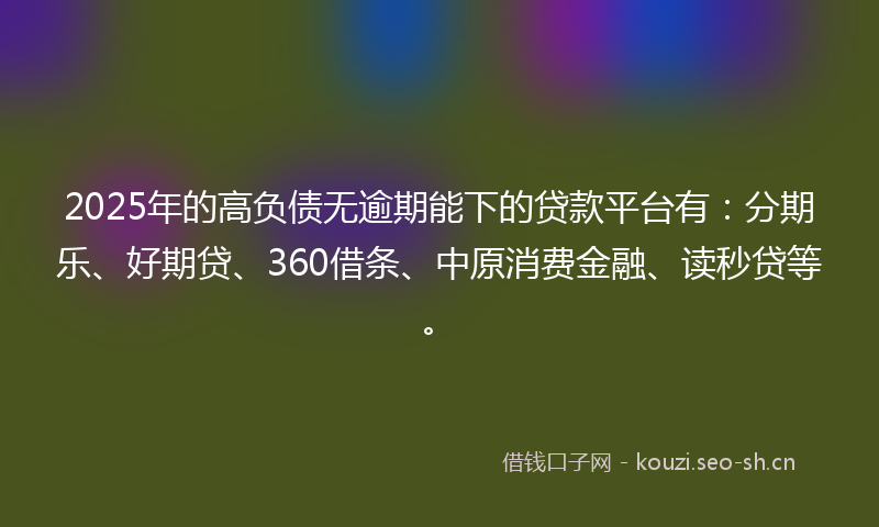 2025年的高负债无逾期能下的贷款平台有：分期乐、好期贷、360借条、中原消费金融、读秒贷等。