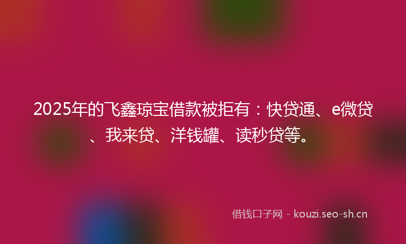 2025年的飞鑫琼宝借款被拒有：快贷通、e微贷、我来贷、洋钱罐、读秒贷等。