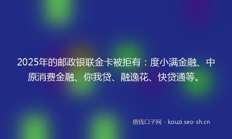 2025年的邮政银联金卡被拒有:度小满金融、中原消费金融、你我贷、融逸花、快贷通等。