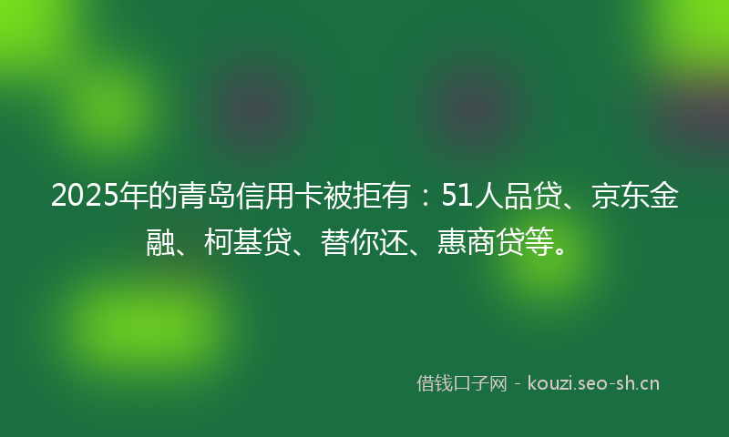 2025年的青岛信用卡被拒有：51人品贷、京东金融、柯基贷、替你还、惠商贷等。