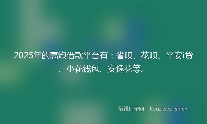 2025年的高炮借款平台有：省呗、花呗、平安i贷、小花钱包、安逸花等。