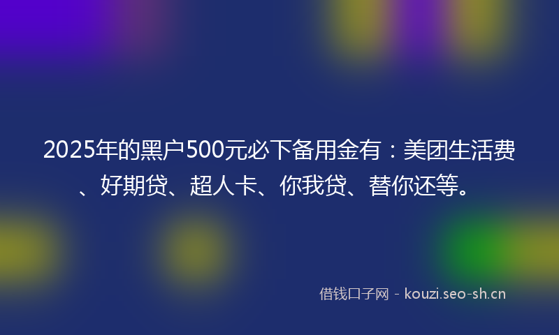 2025年的黑户500元必下备用金有：美团生活费、好期贷、超人卡、你我贷、替你还等。