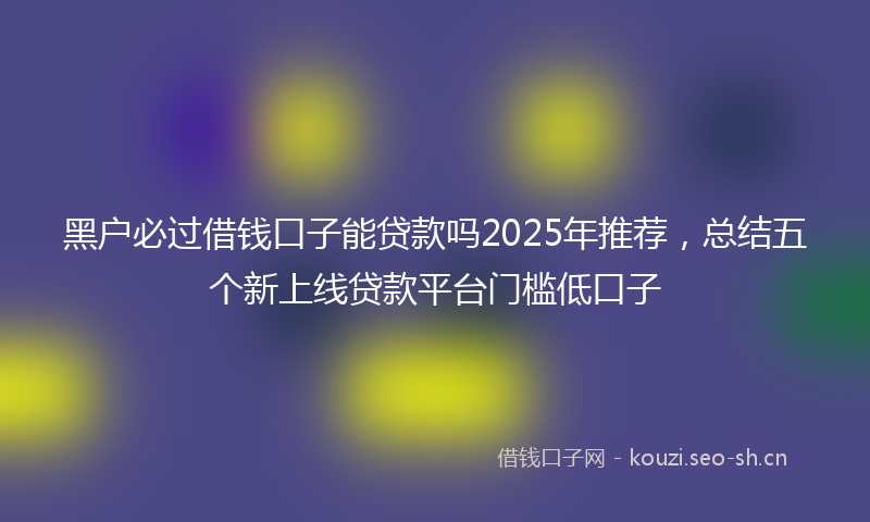 黑户必过借钱口子能贷款吗2025年推荐,总结五个新上线贷款平台门槛低口子