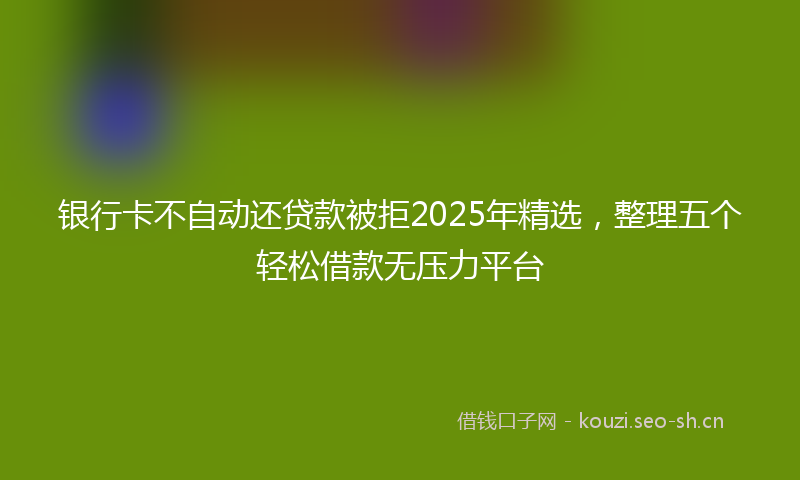 银行卡不自动还贷款被拒2025年精选，整理五个轻松借款无压力平台