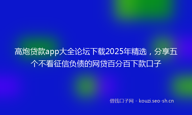 高炮贷款app大全论坛下载2025年精选，分享五个不看征信负债的网贷百分百下款口子