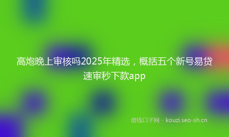 高炮晚上审核吗2025年精选，概括五个新号易贷速审秒下款app