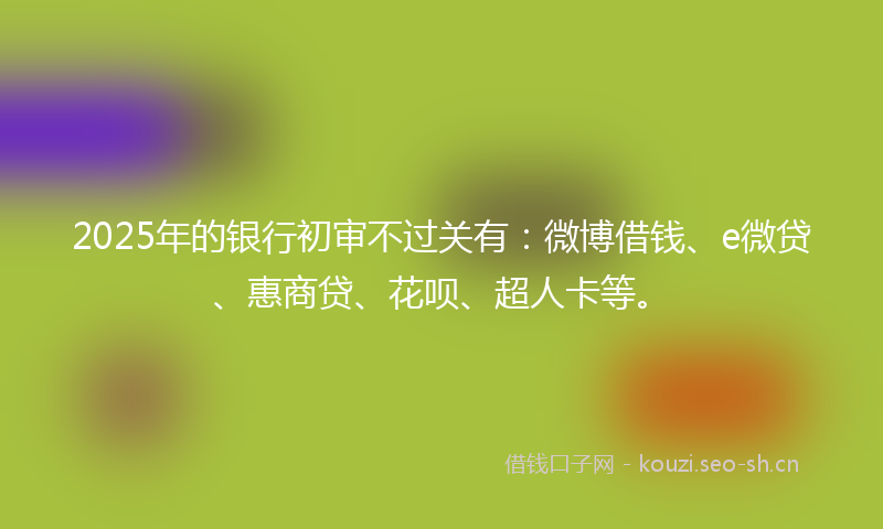 2025年的银行初审不过关有：微博借钱、e微贷、惠商贷、花呗、超人卡等。