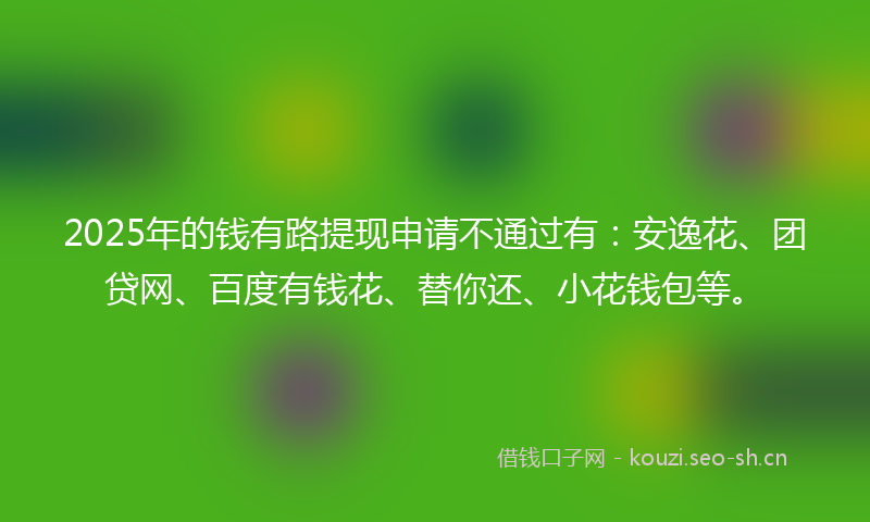 2025年的钱有路提现申请不通过有：安逸花、团贷网、百度有钱花、替你还、小花钱包等。