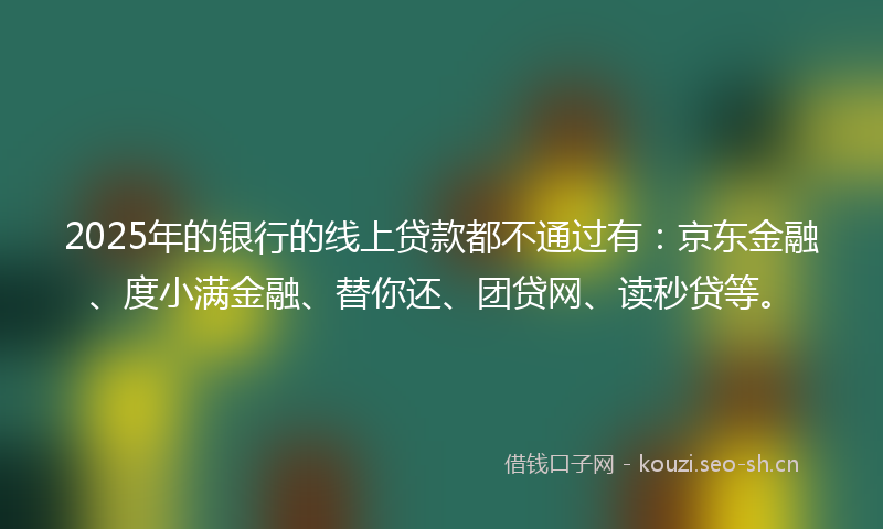 2025年的银行的线上贷款都不通过有：京东金融、度小满金融、替你还、团贷网、读秒贷等。