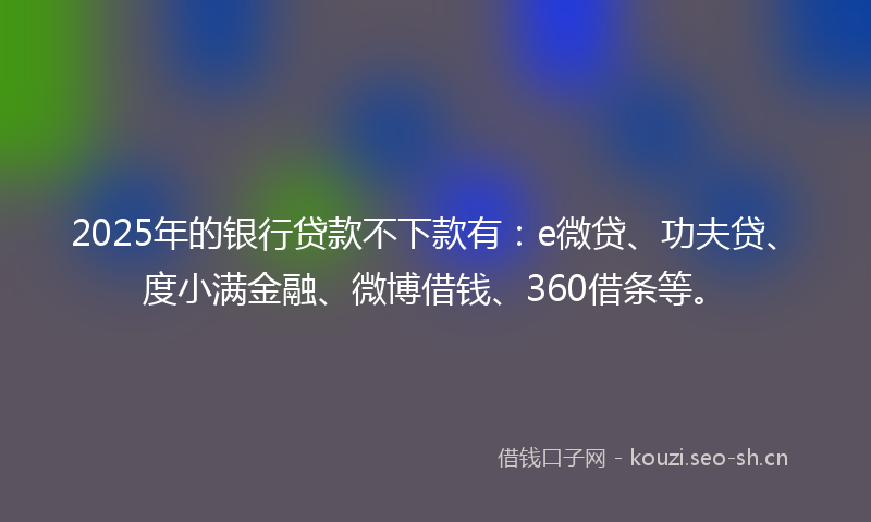 2025年的银行贷款不下款有：e微贷、功夫贷、度小满金融、微博借钱、360借条等。