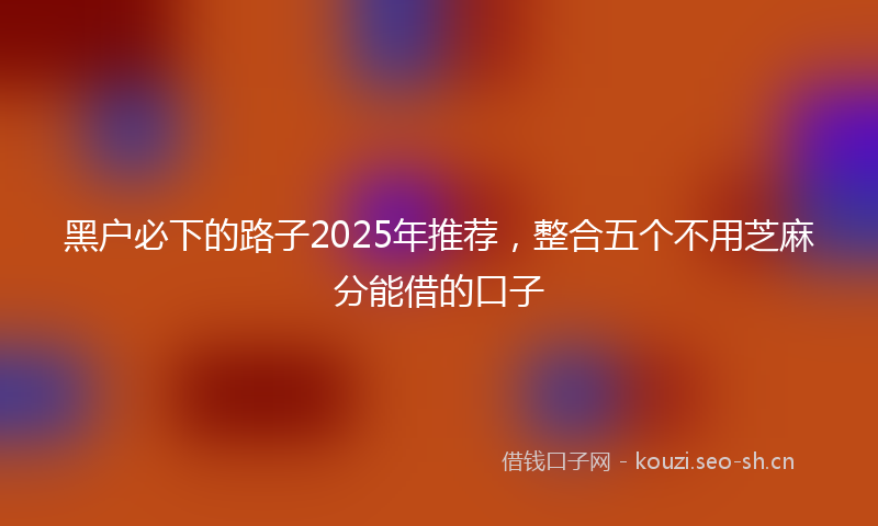 黑户必下的路子2025年推荐，整合五个不用芝麻分能借的口子
