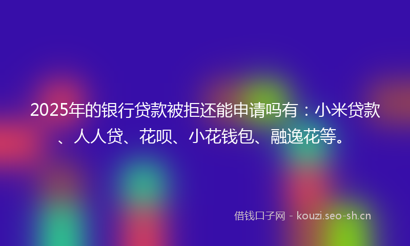 2025年的银行贷款被拒还能申请吗有：小米贷款、人人贷、花呗、小花钱包、融逸花等。