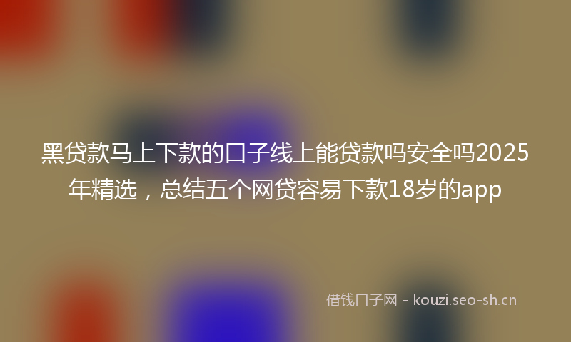 黑贷款马上下款的口子线上能贷款吗安全吗2025年精选，总结五个网贷容易下款18岁的app